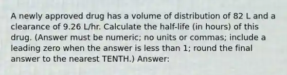 A newly approved drug has a volume of distribution of 82 L and a clearance of 9.26 L/hr. Calculate the half-life (in hours) of this drug. (Answer must be numeric; no units or commas; include a leading zero when the answer is less than 1; round the final answer to the nearest TENTH.) Answer: