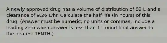 A newly approved drug has a volume of distribution of 82 L and a clearance of 9.26 L/hr. Calculate the half-life (in hours) of this drug. (Answer must be numeric; no units or commas; include a leading zero when answer is less than 1; round final answer to the nearest TENTH.)