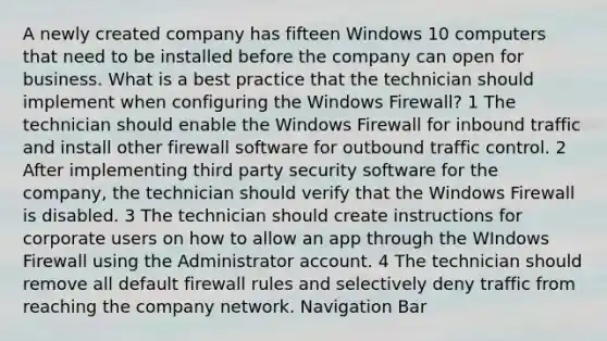 A newly created company has fifteen Windows 10 computers that need to be installed before the company can open for business. What is a best practice that the technician should implement when configuring the Windows Firewall? 1 The technician should enable the Windows Firewall for inbound traffic and install other firewall software for outbound traffic control. 2 After implementing third party security software for the company, the technician should verify that the Windows Firewall is disabled. 3 The technician should create instructions for corporate users on how to allow an app through the WIndows Firewall using the Administrator account. 4 The technician should remove all default firewall rules and selectively deny traffic from reaching the company network. Navigation Bar