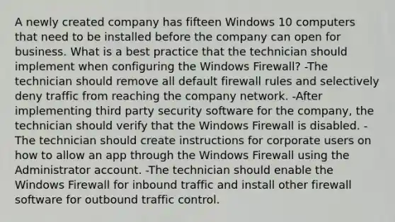 A newly created company has fifteen Windows 10 computers that need to be installed before the company can open for business. What is a best practice that the technician should implement when configuring the Windows Firewall? -The technician should remove all default firewall rules and selectively deny traffic from reaching the company network. -After implementing third party security software for the company, the technician should verify that the Windows Firewall is disabled. -The technician should create instructions for corporate users on how to allow an app through the Windows Firewall using the Administrator account. -The technician should enable the Windows Firewall for inbound traffic and install other firewall software for outbound traffic control.