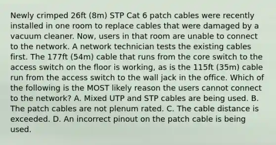 Newly crimped 26ft (8m) STP Cat 6 patch cables were recently installed in one room to replace cables that were damaged by a vacuum cleaner. Now, users in that room are unable to connect to the network. A network technician tests the existing cables first. The 177ft (54m) cable that runs from the core switch to the access switch on the floor is working, as is the 115ft (35m) cable run from the access switch to the wall jack in the office. Which of the following is the MOST likely reason the users cannot connect to the network? A. Mixed UTP and STP cables are being used. B. The patch cables are not plenum rated. C. The cable distance is exceeded. D. An incorrect pinout on the patch cable is being used.