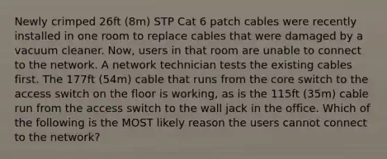 Newly crimped 26ft (8m) STP Cat 6 patch cables were recently installed in one room to replace cables that were damaged by a vacuum cleaner. Now, users in that room are unable to connect to the network. A network technician tests the existing cables first. The 177ft (54m) cable that runs from the core switch to the access switch on the floor is working, as is the 115ft (35m) cable run from the access switch to the wall jack in the office. Which of the following is the MOST likely reason the users cannot connect to the network?