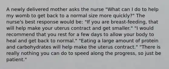 A newly delivered mother asks the nurse "What can I do to help my womb to get back to a normal size more quickly?" The nurse's best response would be: "If you are breast-feeding, that will help make your uterus contract and get smaller." "I would recommend that you rest for a few days to allow your body to heal and get back to normal." "Eating a large amount of protein and carbohydrates will help make the uterus contract." "There is really nothing you can do to speed along the progress, so just be patient."