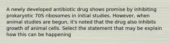 A newly developed antibiotic drug shows promise by inhibiting prokaryotic 70S ribosomes in initial studies. However, when animal studies are begun, it's noted that the drug also inhibits growth of animal cells. Select the statement that may be explain how this can be happening