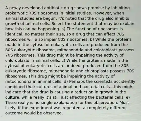 A newly developed antibiotic drug shows promise by inhibiting prokaryotic 70S ribosomes in initial studies. However, when animal studies are begun, it's noted that the drug also inhibits growth of animal cells. Select the statement that may be explain how this can be happening. a) The function of ribosomes is identical, no matter their size, so a drug that can affect 70S ribosomes will also impair 80S ribosomes. b) While the proteins made in the cytosol of <a href='https://www.questionai.com/knowledge/kb526cpm6R-eukaryotic-cells' class='anchor-knowledge'>eukaryotic cells</a> are produced from the 80S eukaryotic ribosome, mitochondria and chloroplasts possess 70S ribosomes. This drug might be impairing the activity of chloroplasts in animal cells. c) While the proteins made in the cytosol of eukaryotic cells are, indeed, produced from the 80S eukaryotic ribosome, mitochondria and chloroplasts possess 70S ribosomes. This drug might be impairing the activity of mitochondria in animal cells. d) Perhaps the scientists accidentlly combined their cultures of animal and bacterial cells—this might indicate that the drug is causing a reduction in growth in the culture, while really it's still just affecting the bacterial cells. e) There really is no single explanation for this observation. Most likely, if the experiment was repeated, a completely different outcome would be observed.