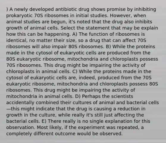 ) A newly developed antibiotic drug shows promise by inhibiting prokaryotic 70S ribosomes in initial studies. However, when animal studies are begun, it's noted that the drug also inhibits growth of animal cells. Select the statement that may be explain how this can be happening. A) The function of ribosomes is identical, no matter their size, so a drug that can affect 70S ribosomes will also impair 80S ribosomes. B) While the proteins made in the cytosol of eukaryotic cells are produced from the 80S eukaryotic ribosome, mitochondria and chloroplasts possess 70S ribosomes. This drug might be impairing the activity of chloroplasts in animal cells. C) While the proteins made in the cytosol of eukaryotic cells are, indeed, produced from the 70S eukaryotic ribosome, mitochondria and chloroplasts possess 80S ribosomes. This drug might be impairing the activity of mitochondria in animal cells. D) Perhaps the scientists accidentally combined their cultures of animal and bacterial cells—this might indicate that the drug is causing a reduction in growth in the culture, while really it's still just affecting the bacterial cells. E) There really is no single explanation for this observation. Most likely, if the experiment was repeated, a completely different outcome would be observed.