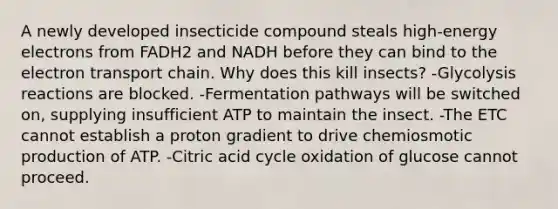 A newly developed insecticide compound steals high-energy electrons from FADH2 and NADH before they can bind to the electron transport chain. Why does this kill insects? -Glycolysis reactions are blocked. -Fermentation pathways will be switched on, supplying insufficient ATP to maintain the insect. -The ETC cannot establish a proton gradient to drive chemiosmotic production of ATP. -Citric acid cycle oxidation of glucose cannot proceed.