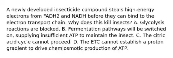 A newly developed insecticide compound steals high-energy electrons from FADH2 and NADH before they can bind to the electron transport chain. Why does this kill insects? A. Glycolysis reactions are blocked. B. Fermentation pathways will be switched on, supplying insufficient ATP to maintain the insect. C. The citric acid cycle cannot proceed. D. The ETC cannot establish a proton gradient to drive chemiosmotic production of ATP.