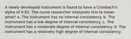 A newly developed instrument is found to have a Cronbach's alpha of 0.82. The nurse researcher interprets this to mean what? a. The instrument has no internal consistency. b. The instrument has a low degree of internal consistency. c. The instrument has a moderate degree of internal consistency. d. The instrument has a relatively high degree of internal consistency.