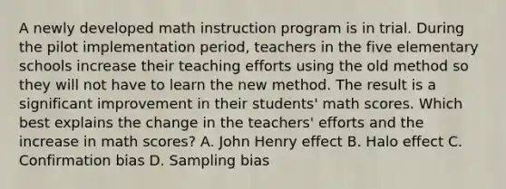 A newly developed math instruction program is in trial. During the pilot implementation period, teachers in the five elementary schools increase their teaching efforts using the old method so they will not have to learn the new method. The result is a significant improvement in their students' math scores. Which best explains the change in the teachers' efforts and the increase in math scores? A. John Henry effect B. Halo effect C. Confirmation bias D. Sampling bias