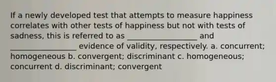 If a newly developed test that attempts to measure happiness correlates with other tests of happiness but not with tests of sadness, this is referred to as __________________ and _________________ evidence of validity, respectively. a. concurrent; homogeneous b. convergent; discriminant c. homogeneous; concurrent d. discriminant; convergent