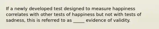 If a newly developed test designed to measure happiness correlates with other tests of happiness but not with tests of sadness, this is referred to as _____ evidence of validity.