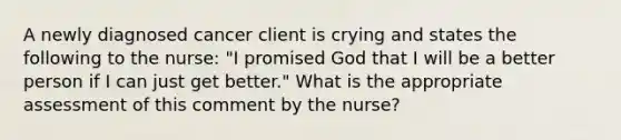 A newly diagnosed cancer client is crying and states the following to the nurse: "I promised God that I will be a better person if I can just get better." What is the appropriate assessment of this comment by the nurse?