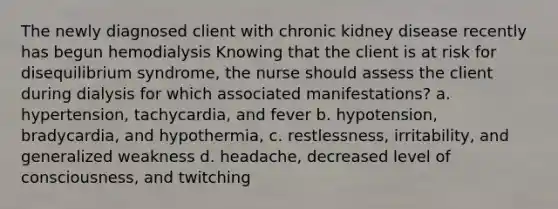 The newly diagnosed client with chronic kidney disease recently has begun hemodialysis Knowing that the client is at risk for disequilibrium syndrome, the nurse should assess the client during dialysis for which associated manifestations? a. hypertension, tachycardia, and fever b. hypotension, bradycardia, and hypothermia, c. restlessness, irritability, and generalized weakness d. headache, decreased level of consciousness, and twitching