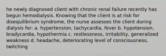 he newly diagnosed client with chronic renal failure recently has begun hemodialysis. Knowing that the client is at risk for disequilibrium syndrome, the nurse assesses the client during dialysis for: a. hypertension, tachycardia, fever b. hypotension, bradycardia, hypothermia c. restlessness, irritability, generalized weakness d. headache, deteriorating level of consciousness, twitching