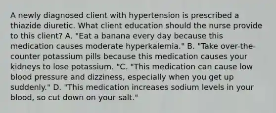 A newly diagnosed client with hypertension is prescribed a thiazide diuretic. What client education should the nurse provide to this client? A. "Eat a banana every day because this medication causes moderate hyperkalemia." B. "Take over-the-counter potassium pills because this medication causes your kidneys to lose potassium. "C. "This medication can cause low blood pressure and dizziness, especially when you get up suddenly." D. "This medication increases sodium levels in your blood, so cut down on your salt."