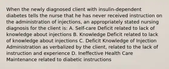 When the newly diagnosed client with insulin-dependent diabetes tells the nurse that he has never received instruction on the administration of injections, an appropriately stated nursing diagnosis for the client is: A. Self-care Deficit related to lack of knowledge about injections B. Knowledge Deficit related to lack of knowledge about injections C. Deficit Knowledge of Injection Administration as verbalized by the client, related to the lack of instruction and experience D. Ineffective Health Care Maintenance related to diabetic instructions