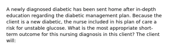 A newly diagnosed diabetic has been sent home after in-depth education regarding the diabetic management plan. Because the client is a new diabetic, the nurse included in his plan of care a risk for unstable glucose. What is the most appropriate short-term outcome for this nursing diagnosis in this client? The client will: