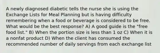 A newly diagnosed diabetic tells the nurse she is using the Exchange Lists for Meal Planning but is having difficulty remembering when a food or beverage is considered to be free. What would be the best response? A) A good guide is the "free food list." B) When the portion size is less than 1 oz C) When it is a nonfat product D) When the client has consumed the recommended number of daily servings from each exchange list