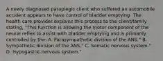 A newly diagnosed paraplegic client who suffered an automobile accident appears to have control of bladder emptying. The health care provider explains this process to the client/family stating, "This function is allowing the motor component of the neural reflex to assist with bladder emptying and is primarily controlled by the: A. Parasympathetic division of the ANS." B. Sympathetic division of the ANS." C. Somatic nervous system." D. Hypogastric nervous system."