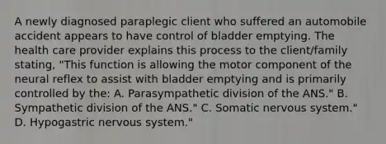 A newly diagnosed paraplegic client who suffered an automobile accident appears to have control of bladder emptying. The health care provider explains this process to the client/family stating, "This function is allowing the motor component of the neural reflex to assist with bladder emptying and is primarily controlled by the: A. Parasympathetic division of the ANS." B. Sympathetic division of the ANS." C. Somatic nervous system." D. Hypogastric nervous system."