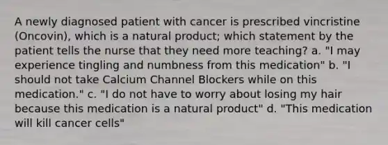 A newly diagnosed patient with cancer is prescribed vincristine (Oncovin), which is a natural product; which statement by the patient tells the nurse that they need more teaching? a. "I may experience tingling and numbness from this medication" b. "I should not take Calcium Channel Blockers while on this medication." c. "I do not have to worry about losing my hair because this medication is a natural product" d. "This medication will kill cancer cells"