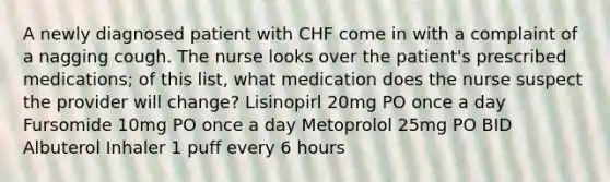 A newly diagnosed patient with CHF come in with a complaint of a nagging cough. The nurse looks over the patient's prescribed medications; of this list, what medication does the nurse suspect the provider will change? Lisinopirl 20mg PO once a day Fursomide 10mg PO once a day Metoprolol 25mg PO BID Albuterol Inhaler 1 puff every 6 hours