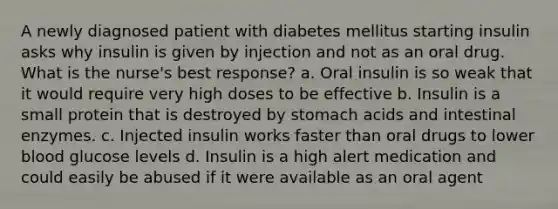 A newly diagnosed patient with diabetes mellitus starting insulin asks why insulin is given by injection and not as an oral drug. What is the nurse's best response? a. Oral insulin is so weak that it would require very high doses to be effective b. Insulin is a small protein that is destroyed by stomach acids and intestinal enzymes. c. Injected insulin works faster than oral drugs to lower blood glucose levels d. Insulin is a high alert medication and could easily be abused if it were available as an oral agent