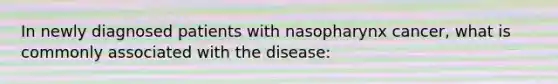 In newly diagnosed patients with nasopharynx cancer, what is commonly associated with the disease: