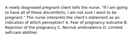 A newly diagnosed pregnant client tells the nurse, "If I am going to have all of these discomforts, I am not sure I want to be pregnant." The nurse interprets the client's statement as an indication of which perception? A. Fear of pregnancy outcome B. Rejection of the pregnancy C. Normal ambivalence D. Limited self-care abilities