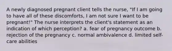 A newly diagnosed pregnant client tells the nurse, "If I am going to have all of these discomforts, I am not sure I want to be pregnant!" The nurse interprets the client's statement as an indication of which perception? a. fear of pregnancy outcome b. rejection of the pregnancy c. normal ambivalence d. limited self-care abilities