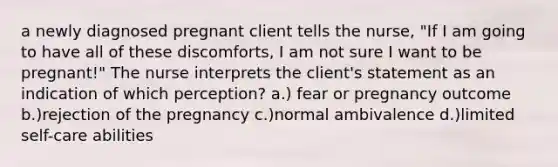 a newly diagnosed pregnant client tells the nurse, "If I am going to have all of these discomforts, I am not sure I want to be pregnant!" The nurse interprets the client's statement as an indication of which perception? a.) fear or pregnancy outcome b.)rejection of the pregnancy c.)normal ambivalence d.)limited self-care abilities