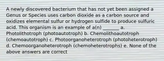 A newly discovered bacterium that has not yet been assigned a Genus or Species uses carbon dioxide as a carbon source and oxidizes elemental sulfur or hydrogen sulfide to produce sulfuric acid. This organism is an example of a(n) _______ a. Photolithotroph (photoautotroph) b. Chemolithoautotroph (chemoautotroph) c. Photoorganoheterotroph (photoheterotroph) d. Chemoorganoheterotroph (chemoheterotrophs) e. None of the above answers are correct