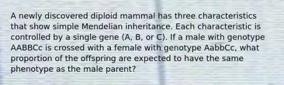 A newly discovered diploid mammal has three characteristics that show simple Mendelian inheritance. Each characteristic is controlled by a single gene (A, B, or C). If a male with genotype AABBCc is crossed with a female with genotype AabbCc, what proportion of the offspring are expected to have the same phenotype as the male parent?