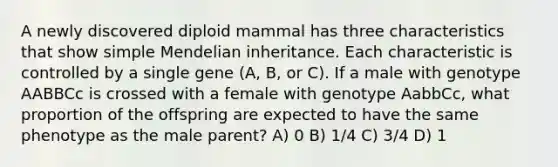 A newly discovered diploid mammal has three characteristics that show simple Mendelian inheritance. Each characteristic is controlled by a single gene (A, B, or C). If a male with genotype AABBCc is crossed with a female with genotype AabbCc, what proportion of the offspring are expected to have the same phenotype as the male parent? A) 0 B) 1/4 C) 3/4 D) 1