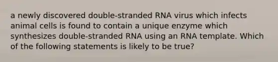 a newly discovered double-stranded RNA virus which infects animal cells is found to contain a unique enzyme which synthesizes double-stranded RNA using an RNA template. Which of the following statements is likely to be true?