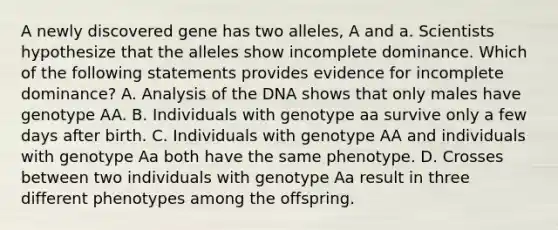 A newly discovered gene has two alleles, A and a. Scientists hypothesize that the alleles show incomplete dominance. Which of the following statements provides evidence for incomplete dominance? A. Analysis of the DNA shows that only males have genotype AA. B. Individuals with genotype aa survive only a few days after birth. C. Individuals with genotype AA and individuals with genotype Aa both have the same phenotype. D. Crosses between two individuals with genotype Aa result in three different phenotypes among the offspring.