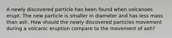 A newly discovered particle has been found when volcanoes erupt. The new particle is smaller in diameter and has less mass than ash. How should the newly discovered particles movement during a volcanic eruption compare to the movement of ash?