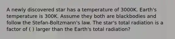 A newly discovered star has a temperature of 3000K. Earth's temperature is 300K. Assume they both are blackbodies and follow the Stefan-Boltzmann's law. The star's total radiation is a factor of ( ) larger than the Earth's total radiation?