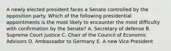 A newly elected president faces a Senate controlled by the opposition party. Which of the following presidential appointments is the most likely to encounter the most difficulty with confirmation by the Senate? A. Secretary of defense B. Supreme Court justice C. Chair of the Council of Economic Advisors D. Ambassador to Germany E. A new Vice President