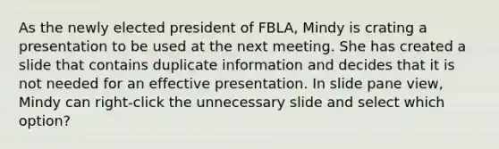 As the newly elected president of FBLA, Mindy is crating a presentation to be used at the next meeting. She has created a slide that contains duplicate information and decides that it is not needed for an effective presentation. In slide pane view, Mindy can right-click the unnecessary slide and select which option?