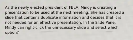 As the newly elected president of FBLA, Mindy is creating a presentation to be used at the next meeting. She has created a slide that contains duplicate information and decides that it is not needed for an effective presentation. In the Slide Pane, Mindy can right-click the unnecessary slide and select which option?