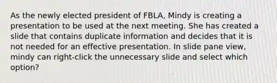 As the newly elected president of FBLA, Mindy is creating a presentation to be used at the next meeting. She has created a slide that contains duplicate information and decides that it is not needed for an effective presentation. In slide pane view, mindy can right-click the unnecessary slide and select which option?