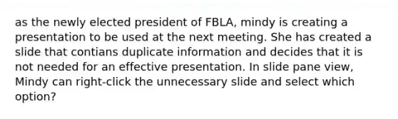 as the newly elected president of FBLA, mindy is creating a presentation to be used at the next meeting. She has created a slide that contians duplicate information and decides that it is not needed for an effective presentation. In slide pane view, Mindy can right-click the unnecessary slide and select which option?