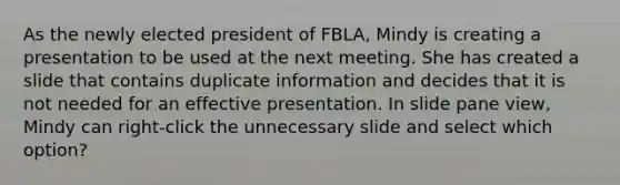 As the newly elected president of FBLA, Mindy is creating a presentation to be used at the next meeting. She has created a slide that contains duplicate information and decides that it is not needed for an effective presentation. In slide pane view, Mindy can right-click the unnecessary slide and select which option?