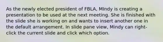 As the newly elected president of FBLA, MIndy is creating a presentation to be used at the next meeting. She is finished with the slide she is working on and wants to insert another one in the default arrangement. In slide pane view, Mindy can right-click the current slide and click which option.