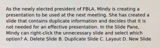 As the newly elected president of FBLA, Mindy is creating a presentation to be used at the next meeting. She has created a slide that contains duplicate information and decides that it is not needed for an effective presentation. In the Slide Pane, Mindy can right-click the unnecessary slide and select which option? A. Delete Slide B. Duplicate Slide C. Layout D. New Slide