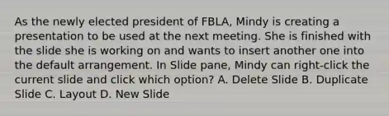 As the newly elected president of FBLA, Mindy is creating a presentation to be used at the next meeting. She is finished with the slide she is working on and wants to insert another one into the default arrangement. In Slide pane, Mindy can right-click the current slide and click which option? A. Delete Slide B. Duplicate Slide C. Layout D. New Slide