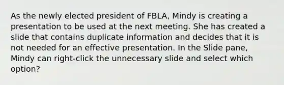 As the newly elected president of FBLA, Mindy is creating a presentation to be used at the next meeting. She has created a slide that contains duplicate information and decides that it is not needed for an effective presentation. In the Slide pane, Mindy can right-click the unnecessary slide and select which option?