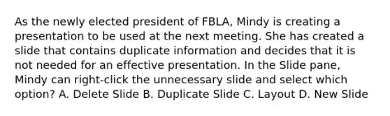 As the newly elected president of FBLA, Mindy is creating a presentation to be used at the next meeting. She has created a slide that contains duplicate information and decides that it is not needed for an effective presentation. In the Slide pane, Mindy can right-click the unnecessary slide and select which option? A. Delete Slide B. Duplicate Slide C. Layout D. New Slide